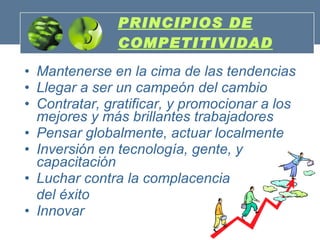 PRINCIPIOS DE COMPETITIVIDAD Mantenerse en la cima de las tendencias Llegar a ser un campeón del cambio   Contratar, gratificar, y promocionar a los mejores y más brillantes trabajadores   Pensar globalmente, actuar localmente   Inversión en tecnología, gente, y capacitación  Luchar contra la complacencia  del éxito  Innovar 