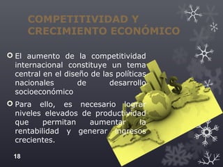 COMPETITIVIDAD Y
CRECIMIENTO ECONÓMICO
 El aumento de la competitividad
internacional constituye un tema
central en el diseño de las políticas
nacionales de desarrollo
socioeconómico
 Para ello, es necesario lograr
niveles elevados de productividad
que permitan aumentar la
rentabilidad y generar ingresos
crecientes.
18
 
