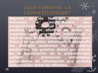 ¿QUÉ FOMENTA LA
COMPETITIVIDAD?
Algunos de los factores claves que
fomentan la competitividad son:
productividad, actitud mental general
positiva, gestión efectiva de todas las
organizaciones, normativa institucional y
legal propia, factor humano, infraestructura
física y de servicios, información, desarrollo
los distintos eslabones de la cadena
productiva, los gremios deben ser activos
en la capacitación de la productividad,
calidad y planeación estratégica,
generadores de información que permita
comparación entre los afiliados.
22
 