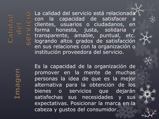 La calidad del servicio está relacionada
con la capacidad de satisfacer a
clientes, usuarios o ciudadanos, en
forma honesta, justa, solidaria y
transparente, amable, puntual, etc.
logrando altos grados de satisfacción
en sus relaciones con la organización o
institución proveedora del servicio.
Es la capacidad de la organización de
promover en la mente de muchas
personas la idea de que es la mejor
alternativa para la obtención de los
bienes o servicios que dejarán
satisfechas sus necesidades y sus
expectativas. Posicionar la marca en la
cabeza y gustos del consumidor. 6
 