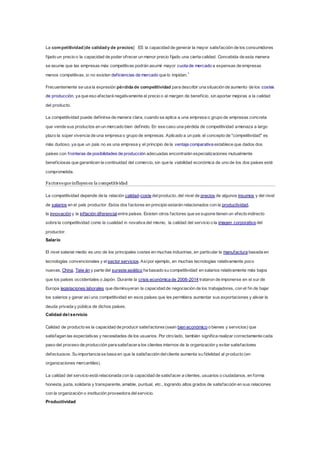 La competitividad[de calidady de precios] ES la capacidad de generar la mayor satisfacción de los consumidores
fijado un precio o la capacidad de poder ofrecer un menor precio fijado una cierta calidad. Concebida de esta manera
se asume que las empresas más competitivas podrán asumir mayor cuota de mercado a expensas de empresas
menos competitivas, si no existen deficiencias de mercado que lo impidan.1
Frecuentemente se usa la expresión pérdida de competitividad para describir una situación de aumento de los costes
de producción, ya que eso afectará negativamente al precio o al margen de beneficio, sin aportar mejoras a la calidad
del producto.
La competitividad puede definirse de manera clara, cuando se aplica a una empresa o grupo de empresas concreta
que vende sus productos en un mercado bien definido. En ese caso una pérdida de competitividad amenaza a largo
plazo la súper vivencia de una empresa o grupo de empresas. Aplicado a un país el concepto de "competitividad" es
más dudoso, ya que un país no es una empresa y el principio de la ventaja comparativa establece que dados dos
países con fronteras de posibilidades de producción adecuadas encontrarán especializaciones mutualmente
beneficiosas que garanticen la continuidad del comercio, sin que la viabilidad económica de uno de los dos países esté
comprometida.
Factoresque influyenen la competitividad
La competitividad depende de la relación calidad-coste delproducto, del nivel de precios de algunos insumos y del nivel
de salarios en el país productor. Estos dos factores en principio estarán relacionados con la productividad,
la innovación y la inflación diferencial entre países. Existen otros factores que se supone tienen un efecto indirecto
sobre la competitividad como la cualidad in novativa del mismo, la calidad del servicio o la imagen corporativa del
productor.
Salario
El nivel salarial medio es uno de los principales costes en muchas industrias, en particular la manufactura basada en
tecnologías convencionales y el sector servicios. Asípor ejemplo, en muchas tecnologías relativamente poco
nuevas, China, Taiw án y parte del sureste asiático ha basado su competitividad en salarios relativamente más bajos
que los países occidentales o Japón. Durante la crisis económica de 2008-2014 trataron de imponerse en el sur de
Europa legislaciones laborales que disminuyeran la capacidad de negociación de los trabajadores, con el fin de bajar
los salarios y ganar así una competitividad en esos países que les permitiera aumentar sus exportaciones y aliviar la
deuda privada y pública de dichos países.
Calidad del servicio
Calidad de producto es la capacidad de producir satisfactores(sean bien económico o bienes y servicios) que
satisfagan las expectativas y necesidades de los usuarios. Por otro lado, también significa realizar correctamente cada
paso del proceso de producción para satisfacera los clientes internos de la organización y evitar satisfactores
defectuosos. Su importancia se basa en que la satisfacción delcliente aumenta su fidelidad al producto (en
organizaciones mercantiles).
La calidad del servicio está relacionada con la capacidad de satisfacer a clientes, usuarios o ciudadanos, en forma
honesta, justa, solidaria y transparente, amable, puntual, etc., logrando altos grados de satisfacción en sus relaciones
con la organización o institución proveedora delservicio.
Productividad
 