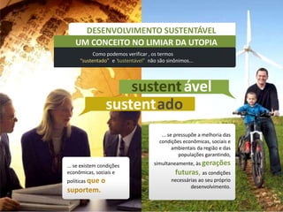 DESENVOLVIMENTO SUSTENTÁVEL
   UM CONCEITO NO LIMIAR DA UTOPIA
           Como podemos verificar , os termos
 UM CONCEITO NO LIMIAR DA UTOPIA
     “sustentado” e “
                    sustentável” não são sinônimos...




                        sustent ável
                    sustent ado
                                       ... se pressupõe a melhoria das
                                      condições econômicas, sociais e
                                             ambientais da região e das
                                                populações garantindo,

... se existem condições            simultaneamente, às gerações
econômicas, sociais e                        futuras, as condições
políticas que   o                          necessárias ao seu próprio
                                                   desenvolvimento.
suportem.
 