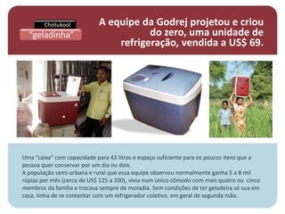 Chotukool           A equipe da Godrej projetou e criou
  “geladinha”                          do zero, uma unidade de
                                refrigeração, vendida a US$ 69.




Uma “caixa” com capacidade para 43 litros e espaço suficiente para os poucos itens que a
pessoa quer conservar por um dia ou dois.
A população semi-urbana e rural que essa equipe observou normalmente ganha 5 a 8 mil
rúpias por mês (cerca de US$ 125 a 200), vivia num único cômodo com mais quatro ou cinco
membros da família e trocava sempre de moradia. Sem condições de ter geladeira só sua em
casa, tinha de se contentar com um refrigerador coletivo, em geral de segunda mão.
 