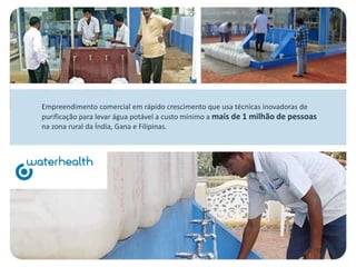 Empreendimento comercial em rápido crescimento que usa técnicas inovadoras de
purificação para levar água potável a custo mínimo a mais de 1 milhão de pessoas
na zona rural da Índia, Gana e Filipinas.
 