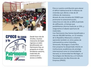Ésta es nuestra contribución para atacar
                      el déficit habitacional de 4 millones de
                      viviendas que afecta a más de 20
                      millones de mexicanos.
                      Através de esta iniciativa de CEMEX que
                      promueve la autoconstrucción,
                      reducimos en más de un 60% el período
                      de edificación, al tiempo que
                      posibilitamos ahorros hasta de un 35%, y
                      aseguramos el abasto oportuno de
                      materiales.
                      Con Patrimonio Hoy hemos beneficiado a
                      más de 200,000 familias, en 22 estados
Desde hace más de
                      de la República Mexicana y estamos
10 años, muchos
mexicanos de bajos    operando también en otros países de
ingresos se están     Latinoamérica como Colombia,
beneficiando con      Venezuela, Nicaragua y Costa Rica.
Patrimonio Hoy, un    Este proyecto ha despertado interés en
proyecto en el que    instituciones académicas de prestigio
brindamos asesoría,   internacional como la Universidad de
materiales de         Harvard, la Universidad de Michigan, el
construcción y        Tecnológico de Monterrey y el Instituto
acceso a crédito.     Panamericano de Alta Dirección de
                      Empresa (IPADE).
 