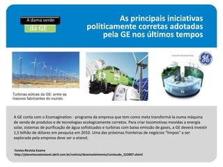 A dama verde                                     As principais iniciativas
         da GE                                 politicamente corretas adotadas
                                                    pela GE nos últimos tempos




A GE conta com o Ecomagination - programa da empresa que tem como meta transformá-la numa máquina
de venda de produtos e de tecnologias ecologicamente corretos. Para criar locomotivas movidas a energia
solar, sistemas de purificação de água sofisticados e turbinas com baixa emissão de gases, a GE deverá investir
1,5 bilhão de dólares em pesquisa em 2010. Uma das próximas fronteiras de negócios "limpos" a ser
explorada pela empresa deve ser o etanol.

Fontes:Revista Exame
http://planetasustentavel.abril.com.br/noticia/desenvolvimento/conteudo_222007.shtml
 