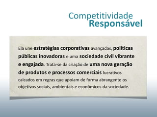 Competitividade
                                   Responsável

Ela une estratégias corporativas avançadas, políticas
públicas inovadoras e uma sociedade civil vibrante
e engajada. Trata-se da criação de uma nova geração
de produtos e processos comerciais lucrativos
calcados em regras que apoiam de forma abrangente os
objetivos sociais, ambientais e econômicos da sociedade.
 