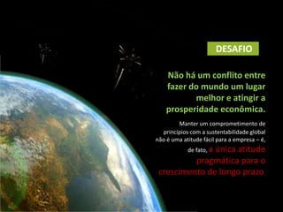 DESAFIO

    Não há um conflito entre
    fazer do mundo um lugar
           melhor e atingir a
    prosperidade econômica.
         Manter um comprometimento de
   princípios com a sustentabilidade global
não é uma atitude fácil para a empresa – é,
            de fato, a
               única atitude
          pragmática para o
 crescimento de longo prazo.
 