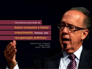 “Os próximos anos serão de

baixo consumo e baixo
crescimento. Teremos            uma




                                            ”
recuperação anêmica.”
               Stephen Roach – Presidente
                          Morgan Stanley
                     Exame – Março 2009
 