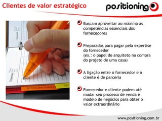 Clientes de valor estratégicoBuscam aproveitar ao máximo as competências essenciais dos fornecedoresPreparados para pagar pela expertise do fornecedor(ex.: o papel do arquiteto na compra do projeto de uma casa)A ligação entre o fornecedor e o cliente é de parceriaFornecedor e cliente podem até mudar seu processo de venda e modelo de negócios para obter o valor extraordinário
