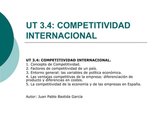 UT 3.4: COMPETITIVIDAD
INTERNACIONAL
UT 3.4: COMPETITIVIDAD INTERNACIONAL.
1. Concepto de Competitividad.
2. Factores de competitividad de un país.
3. Entorno general: las variables de política económica.
4. Las ventajas competitivas de la empresa: diferenciación de
producto y diferencias en costes.
5. La competitividad de la economía y de las empresas en España.
Autor: Juan Pablo Bastida García
 