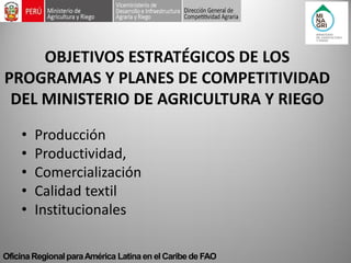 Oficina Regional para América Latina en el Caribe de FAO 
OBJETIVOS ESTRATÉGICOS DE LOS PROGRAMAS Y PLANES DE COMPETITIVIDAD DEL MINISTERIO DE AGRICULTURA Y RIEGO 
•Producción 
•Productividad, 
•Comercialización 
•Calidad textil 
•Institucionales  