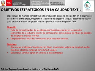 Oficina Regional para América Latina en el Caribe de FAO 
OBJETIVOS ESTRATÉGICOS EN LA CALIDAD TEXTIL 
Especializar de manera competitiva a la producción peruana de algodón en el segmento de las fibras extra largas, mejorando la calidad del algodón Tangüis, pasándolo de apto para producir hilados de grosor medio a producir hilados de grosor fino. Situación 
•Falta de competitividad de los algodones Tangüis peruanos en los grandes segmentos de la industria textil y de confecciones consumidora de fibras de algodón de longitudes medias y cortas 
•Desplazamiento total de su consumo en el mercado interno. Objetivos 
•Diferenciar al algodón Tangüis de las fibras importadas upland de longitud media (Medium Staple) o longitud corta (Short Staple). 
•Desarrollar semillas aptas en sintonía a esta estrategia.  