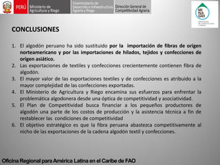 Oficina Regional para América Latina en el Caribe de FAO 
CONCLUSIONES 
1.El algodón peruano ha sido sustituido por la importación de fibras de origen norteamericano y por las importaciones de hilados, tejidos y confecciones de origen asiático. 
2.Las exportaciones de textiles y confecciones crecientemente contienen fibra de algodón. 
3.El mayor valor de las exportaciones textiles y de confecciones es atribuido a la mayor complejidad de las confecciones exportadas. 
4.El Ministerio de Agricultura y Riego encamina sus esfuerzos para enfrentar la problemática algodonera desde una óptica de competitividad y asociatividad. 
5.El Plan de Competitividad busca financiar a los pequeños productores de algodón una parte de los costos de producción y la asistencia técnica a fin de restablecer las condiciones de competitividad 
6.El objetivo estratégico es que la fibra peruana abastezca competitivamente al nicho de las exportaciones de la cadena algodón textil y confecciones. 