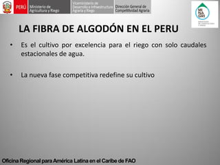 Oficina Regional para América Latina en el Caribe de FAO 
LA FIBRA DE ALGODÓN EN EL PERU 
•Es el cultivo por excelencia para el riego con solo caudales estacionales de agua. 
•La nueva fase competitiva redefine su cultivo  