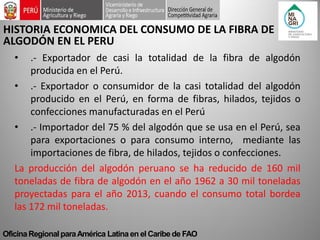 Oficina Regional para América Latina en el Caribe de FAO 
HISTORIA ECONOMICA DEL CONSUMO DE LA FIBRA DE ALGODÓN EN EL PERU 
•.- Exportador de casi la totalidad de la fibra de algodón producida en el Perú. 
•.- Exportador o consumidor de la casi totalidad del algodón producido en el Perú, en forma de fibras, hilados, tejidos o confecciones manufacturadas en el Perú 
•.- Importador del 75 % del algodón que se usa en el Perú, sea para exportaciones o para consumo interno, mediante las importaciones de fibra, de hilados, tejidos o confecciones. La producción del algodón peruano se ha reducido de 160 mil toneladas de fibra de algodón en el año 1962 a 30 mil toneladas proyectadas para el año 2013, cuando el consumo total bordea las 172 mil toneladas.  