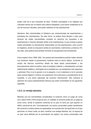 Capítulo 1




países más de lo que compraba de ellos. También aconsejaba a los ingleses que
cultivasen tierras que no habían sido todavía trabajadas y que fueran moderados en el
uso de recursos naturales, para poder utilizarlos en las exportaciones.


Asimismo, Mun recomendaba al Gobierno que subvencionase las exportaciones y
prohibiese las importaciones. De esta forma, la política fiscal llevada a cabo para
alcanzar las metas mercantilistas consistía en disminuir los impuestos a las
exportaciones e imponer elevadas tarifas a las importaciones, lo que condujo a gravar
ciertas actividades no directamente relacionadas con las exportaciones, como ocurrió
en Inglaterra, donde se impusieron tarifas en nacimientos, matrimonios y entierros. Por
otro lado, esta política fiscal también fomentó el resurgimiento del contrabando.



Como explica Viner (1968: 436), “los autores del mercantilismo podrían haber ofrecido
una transición desde el pensamiento medieval hacia la teoría clásica, moviendo el
campo del discurso económico desde las ideas éticas preconcebidas y las
preocupaciones sobre la justicia, hacia el progreso material, y reemplazando una idea
relativamente estática y restringida de la sociedad por una perspectiva más expansiva
y optimista. Pero ni en lo grande ni en lo pequeño, ni en lo abstracto ni en lo concreto
estos autores llegaron a ofrecer una explicación de la estructura y procedimiento de la
sociedad, ni una teoría adecuada del comercio internacional”. Ello motivaría la
aparición de nuevos planteamientos teóricos que serán comentados en los siguientes
epígrafes.



1.2.2. La ventaja absoluta


Mientras que los mercantilistas consideraban el comercio como un juego de suma
cero, Adam Smith (1937) proponía que, en realidad, el comercio podía ser un juego de
suma suma, donde el superávit comercial de un país no tenía por qué suponer un
déficit comercial de otro. Concretamente, los socios comerciales podían beneficiarse
del comercio si ambos países se especializan en la producción de aquel bien en el que
asumirían un menor coste, es decir, tendrían una ventaja absoluta. Así, la riqueza de
un país venía definida por la acumulación de capital y los socios comerciales más
 