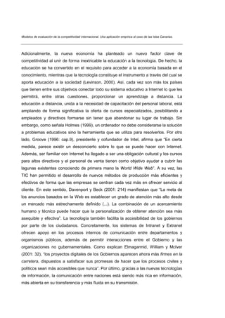 Modelos de evaluación de la competitividad internacional. Una aplicación empírica al caso de las Islas Canarias.




Adicionalmente, la nueva economía ha planteado un nuevo factor clave de
competitividad al unir de forma inextricable la educación a la tecnología. De hecho, la
educación se ha convertido en el requisito para acceder a la economía basada en el
conocimiento, mientras que la tecnología constituye el instrumento a través del cual se
aporta educación a la sociedad (Levinson, 2000). Así, cada vez son más los países
que tienen entre sus objetivos conectar todo su sistema educativo a Internet lo que les
permitirá, entre otras cuestiones, proporcionar un aprendizaje a distancia. La
educación a distancia, unida a la necesidad de capacitación del personal laboral, está
ampliando de forma significativa la oferta de cursos especializados, posibilitando a
empleados y directivos formarse sin tener que abandonar su lugar de trabajo. Sin
embargo, como señala Holmes (1999), un ordenador no debe considerarse la solución
a problemas educativos sino la herramienta que se utiliza para resolverlos. Por otro
lado, Groove (1996: cap.9), presidente y cofundador de Intel, afirma que “En cierta
medida, parece existir un desconcierto sobre lo que se puede hacer con Internet.
Además, ser familiar con Internet ha llegado a ser una obligación cultural y los cursos
para altos directivos y el personal de venta tienen como objetivo ayudar a cubrir las
lagunas existentes conociendo de primera mano la World Wide Web”. A su vez, las
TIC han permitido el desarrollo de nuevos métodos de producción más eficientes y
efectivos de forma que las empresas se centran cada vez más en ofrecer servicio al
cliente. En este sentido, Davenport y Beck (2001: 214) manifiestan que “La meta de
los anuncios basados en la Web es establecer un grado de atención más alto desde
un mercado más estrechamente definido (...). La combinación de un acercamiento
humano y técnico puede hacer que la personalización de obtener atención sea más
asequible y efectiva”. La tecnología también facilita la accesibilidad de los gobiernos
por parte de los ciudadanos. Concretamente, los sistemas de Intranet y Extranet
ofrecen apoyo en los procesos internos de comunicación entre departamentos y
organismos públicos, además de permitir interacciones entre el Gobierno y las
organizaciones no gubernamentales. Como explican Elmagarmid, William y McIver
(2001: 32), “los proyectos digitales de los Gobiernos aparecen ahora más firmes en la
carretera, dispuestos a satisfacer sus promesas de hacer que los procesos civiles y
políticos sean más accesibles que nunca”. Por último, gracias a las nuevas tecnologías
de información, la comunicación entre naciones está siendo más rica en información,
más abierta en su transferencia y más fluida en su transmisión.
 