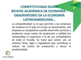 COMPETITIVIDAD SEGÚN
REVISTA ACADÉMICA DE ECONOMÍA -
 OBSERVATORIO DE LA ECONOMÍA
       LATINOAMERICANA…
La competitividad es lo que permite a las empresas
ser exitosas en el país en el que se desenvuelve, una
empresa es competitiva cuando desarrolla servicios y
productos cuyos costos de producción y calidad son
comparables o superiores a la de sus competidores
en todo el mundo. Se tiene que contar con un
entorno físico, legal y regulatorio que contribuya a
reducir los costos de producción y elevar la
productividad
 