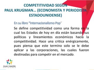COMPETITIVIDAD SEGÚN
PAUL KRUGMAN… (ECONOMISTA Y PERIODISTA
           ESTADOUNIDENSE)
                                   ”
    Se define competitividad como una forma en la
    cual los Estados de hoy en día están basando sus
    políticas y lineamientos económicos hacia la
    competitividad. Hace una critica enérgicamente,
    pues piensa que este termino solo se le debe
    aplicar a las corporaciones, las cuales fueron
    destinadas para competir en el mercado.
 