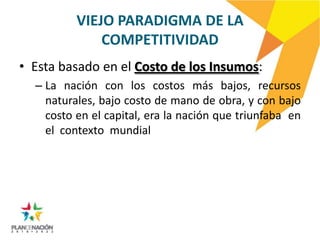 VIEJO PARADIGMA DE LA
              COMPETITIVIDAD
• Esta basado en el Costo de los Insumos:
  – La nación con los costos más bajos, recursos
    naturales, bajo costo de mano de obra, y con bajo
    costo en el capital, era la nación que triunfaba en
    el contexto mundial
 