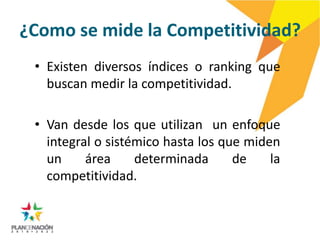 ¿Como se mide la Competitividad?
 • Existen diversos índices o ranking que
   buscan medir la competitividad.

 • Van desde los que utilizan un enfoque
   integral o sistémico hasta los que miden
   un     área     determinada      de    la
   competitividad.
 