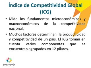 Índice de Competitividad Global
              (ICG)
• Mide los fundamentos microeconómicos y
  macroeconómicos de la competitividad
  nacional.
• Muchos factores determinan la productividad
  y competitividad de un país. El ICG toman en
  cuenta varios componentes que se
  encuentran agrupados en 12 pilares.
 
