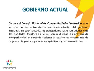 GOBIERNO ACTUAL

Se crea el Consejo Nacional de Competitividad e Innovación es el
espacio de encuentro donde los representantes del gobierno
nacional, el sector privado, los trabajadores, las universidades y de
las entidades territoriales se reúnen a diseñar las políticas de
competitividad, el curso de acciones a seguir y los mecanismos de
seguimiento para asegurar su cumplimiento y permanencia en el.
 