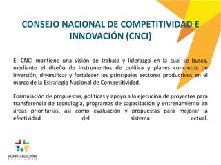 CONSEJO NACIONAL DE COMPETITIVIDAD E
            INNOVACIÓN (CNCI)

El CNCI mantiene una visión de trabajo y liderazgo en la cual se busca,
mediante el diseño de instrumentos de política y planes concretos de
inversión, diversificar y fortalecer los principales sectores productivos en el
marco de la Estrategia Nacional de Competitividad.

Formulación de propuestas, políticas y apoyo a la ejecución de proyectos para
transferencia de tecnología, programas de capacitación y entrenamiento en
áreas prioritarias, así como evaluación y propuestas para mejorar la
efectividad                del                sistema                 actual.
 