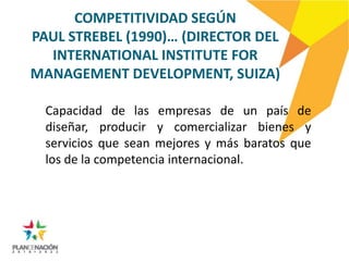 COMPETITIVIDAD SEGÚN
PAUL STREBEL (1990)… (DIRECTOR DEL
  INTERNATIONAL INSTITUTE FOR
MANAGEMENT DEVELOPMENT, SUIZA)

  Capacidad de las empresas de un país de
  diseñar, producir y comercializar bienes y
  servicios que sean mejores y más baratos que
  los de la competencia internacional.
 