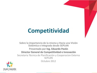 Competitividad
  Sobre la importancia de la misma y Hacia una Visión
          Sistémica e Integrada desde SEPLAN
           Presentado por Ing. Eduardo Pavón
   Director General de Competitividad e Innovación
Secretaria Técnica de Planificación y Cooperacion Externa
                         SEPLAN
                      Octubre 2012
 