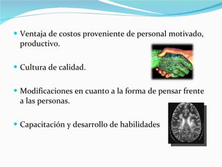 Ventaja de costos proveniente de personal motivado, productivo.  Cultura de calidad. Modificaciones en cuanto a la forma de pensar frente a las personas. Capacitación y desarrollo de habilidades 