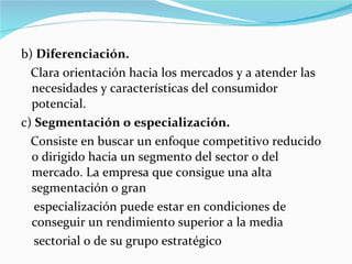 b)  Diferenciación.  Clara orientación hacia los mercados y a atender las necesidades y características del consumidor potencial.  c)  Segmentación o especialización.  Consiste en buscar un enfoque competitivo reducido o dirigido hacia un segmento del sector o del mercado. La empresa que consigue una alta segmentación o gran  especialización puede estar en condiciones de conseguir un rendimiento superior a la media  sectorial o de su grupo estratégico 