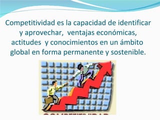 Competitividad es la capacidad de identificar y aprovechar,  ventajas económicas, actitudes  y conocimientos en un ámbito  global en forma permanente y sostenible. 