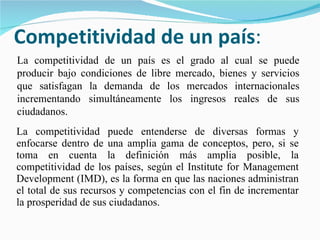 Competitividad de un país : La competitividad puede entenderse de diversas formas y enfocarse dentro de una amplia gama de conceptos, pero, si se toma en cuenta la definición más amplia posible, la competitividad de los países, según el Institute for Management Development (IMD), es la forma en que las naciones administran el total de sus recursos y competencias con el fin de incrementar la prosperidad de sus ciudadanos.  La competitividad de un país es el grado al cual se puede producir bajo condiciones de libre mercado, bienes y servicios que satisfagan la demanda de los mercados internacionales incrementando simultáneamente los ingresos reales de sus ciudadanos. 