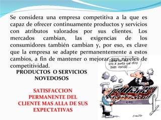 PRODUCTOS  O SERVICIOS NOVEDOSOS SATISFACCION PERMANENTE DEL CLIENTE MAS ALLA DE SUS EXPECTATIVAS Se considera una empresa competitiva a la que es capaz de ofrecer continuamente productos y servicios con atributos valorados por sus clientes. Los mercados cambian, las exigencias de los consumidores también cambian y, por eso, es clave que la empresa se adapte permanentemente a estos cambios, a fin de mantener o mejorar sus niveles de competitividad. 
