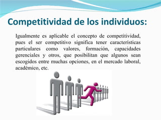 Competitividad de los individuos: Igualmente es aplicable el concepto de competitividad, pues el ser competitivo significa tener características particulares como valores, formación, capacidades gerenciales y otros, que posibilitan que algunos sean escogidos entre muchas opciones, en el mercado laboral, académico, etc. 