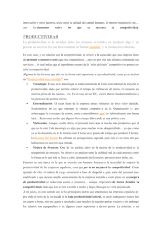 innovación y otros factores, tales como la calidad del capital humano, el entorno regulatorio, etc…
son los elementos sobre los que se sustenta la competitividad.
PRODUCTIVIDAD
La productividad es la relación entre los recursos invertidos en producir algo o en
prestar un servicio (lo que técnicamente se llaman insumos) y la producción obtenida.
En este caso, y en relación con la competitividad, se refiere a la capacidad que una empresa tiene
de producir a menores costes que sus competidores… pero no por ello más clientes contratarán sus
servicios… lo cual indica que el ingrediente secreto de la “salsa del éxito” competitivo no parece ser
sólo la competitividad.
Algunos de los factores que afectan de forma más importante a la productividad, como ya se analizó
en “Productividad bien entendida”, son:
• Tecnología: El uso de la tecnología es tradicionalmente la forma más habitual de mejorar la
productividad, dado que permite reducir el tiempo de realización de tareas, el consumo en
materia prima de las mismas…etc. En el caso de las TIC, suelen afectar fundamentalmente a
los procesos de gestión interna.
• Externalización: El sacar fuera de la empresa tareas rutinarias de poco valor añadido,
focalizándose en las que suponen la ventaja competitiva de la Organización (y que
sobrecargan la estructura de costes, como comentábamos aquí) es habitualmente una buena
idea… Reinventar ruedas que alguien lleva tiempo fabricando es una política cara.
• Motivación: Aunque resulte obvio, el personal motivado es mucho más productivo que el
que no lo está. Esta tautología es algo que pasa muchas veces desapercibido… ya que como
ya se ha discutido, no es lo mismo estar 8 horas en el puesto de trabajo que producir 8 horas).
La Gestión del Talento ha cobrado un protagonismo especial, pero este es un tema del que
hablaremos en una próxima entrada.
• Mejora de Procesos: Otra de las piedras clave de la mejora de la productividad es la
reingeniería de procesos. Su objetivo es analizar tanto la utilidad real de cada proceso como
la forma en la que éste se lleva a cabo, detectando ineficiencias, procesos poco útiles..etc.
Estamos en una época en la que se escucha con bastante frecuencia la necesidad de mejorar la
productividad de las empresas españolas, cosa que per sé no mejorará la competitividad: Como
ejemplo de ello, el reducir la carga estructural a base de despedir a gran parte del personal más
cualificado y que atesora amplio conocimiento de la empresa incidiría a corto plazo en unamejora
de productividad (se reducirían costes o insumos)… aunque empeoraría de forma drástica la
competitividad, dado que ésta es una variable a medio y largo plazo que se vería perjudicada.
A mi juicio, en este sentido uno de los principales lastres que arrastramos las empresas españolas (y
por ende el resto de la sociedad) es la baja productividad laboral, es decir, trabajamos menos (no
en cuanto a horas, sino en cuanto a resultados) que muchos de nuestros países vecinos y sin embargo
los salarios son equiparables o en algunos casos superiores a dichos países. La solución, a mi
 