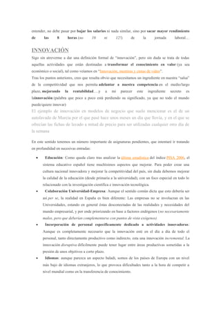 entender, no debe pasar por bajar los salarios ni nada similar, sino por sacar mayor rendimiento
de las 8 horas (no 10 ni 12!) de la jornada laboral…
INNOVACIÓN
Sigo sin atreverme a dar una definición formal de “innovación”, pero sin duda se trata de todas
aquellas actividades que están destinadas a transformar el conocimiento en valor (ya sea
económico o social), tal como veíamos en “Innovación, mentiras y cintas de video”.
Tras los puntos anteriores, creo que resulta obvio que necesitamos un ingrediente en nuestra “salsa”
de la competitividad que nos permita adelantar a nuestra competencia en el medio/largo
plazo, mejorando la rentabilidad….y a mi parecer este ingrediente secreto es
lainnovación (palabra que poco a poco está perdiendo su significado, ya que no todo el mundo
puede/quiere innovar)
El ejemplo de innovación en modelos de negocio que suelo mencionar es el de un
autolavado de Murcia por el que pasé hace unos meses un día que llovía, y en el que se
ofrecían las fichas de lavado a mitad de precio para ser utilizadas cualquier otro día de
la semana
En este sentido tenemos un número importante de asignaturas pendientes, que intentaré ir tratando
en profundidad en sucesivas entradas:
• Educación: Como queda claro tras analizar la última estadística del índice PISA 2006, el
sistema educativo español tiene muchísimos aspectos que mejorar. Para poder crear una
cultura nacional innovadora y mejorar la competitividad del país, sin duda debemos mejorar
la calidad de la educación (desde primaria a la universidad), con un foco especial en todo lo
relacionado con la investigación científica e innovación tecnológica.
• Colaboración Universidad-Empresa: Aunque el sentido común dicta que esto debería ser
así per se, la realidad en España es bien diferente: Las empresas no se involucran en las
Universidades, estando en general éstas desconectadas de las realidades y necesidades del
mundo empresarial, y por ende priorizando en base a factores endógenos (no necesariamente
malos, pero que deberían complementarse con puntos de vista exógenos)
• Incorporación de personal específicamente dedicado a actividades innovadoras:
Aunque es completamente necesario que la innovación esté en el día a día de todo el
personal, tanto directamente productivo como indirecto, esta una innovación incremental. La
innovación disruptiva difícilmente puede tener lugar entre áreas productivas sometidas a la
presión de unos objetivos a corto plazo.
• Idiomas: aunque parezca un aspecto baladí, somos de los países de Europa con un nivel
más bajo de idiomas extranjeros, lo que provoca dificultades tanto a la hora de competir a
nivel mundial como en la transferencia de conocimiento.
 