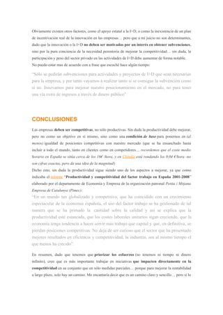 Obviamente existen otros factores, como el apoyo estatal a la I+D, o como la inexistencia de un plan
de incentivación real de la innovación en las empresas… pero que a mi juicio no son determinantes,
dado que la innovación o la I+D no deben ser motivadas por un interés en obtener subvenciones,
sino por la pura conciencia de la necesidad perentoria de mejorar la competitividad… sin duda, la
participación y peso del sector privado en las actividades de I+D debe aumentar de forma notable.
No puedo estar mas de acuerdo con a frase que escuché hace algún tiempo:
“Sólo se pedirán subvenciones para actividades y proyectos de I+D que sean necesarias
para la empresa, y por tanto vayamos a realizar tanto si se consigue la subvención como
si no. Innovamos para mejorar nuestro posicionamiento en el mercado, no para tener
una vía extra de ingresos a través de dinero público”
CONCLUSIONES
Las empresas deben ser competitivas, no sólo productivas. Sin duda la productividad debe mejorar,
pero no como un objetivo en sí mismo, sino como una condición de base para ponernos en (al
menos) igualdad de posiciones competitivas con nuestro mercado (que se ha ensanchado hasta
incluir a todo el mundo, tanto en clientes como en competidores… recordemos que el coste medio
horario en España se sitúa cerca de los 16€ /hora, y en Chindia está rondando los 0,04 €/hora -no
son cifras exactas, pero da una idea de la magnitud)
Dicho esto, sin duda la productividad sigue siendo uno de los aspectos a mejorar, ya que como
indicaba el informe “Productividad y competitividad del factor trabajo en España 2001-2008”
elaborado por el departamento de Economía y Empresa de la organización patronal Petita i Mitjana
Empresa de Catalunya (Pimec):
“En un mundo tan globalizado y competitivo, que ha coincidido con un crecimiento
espectacular de la economía española, el uso del factor trabajo se ha gestionado de tal
manera que se ha primado la cantidad sobre la calidad y así se explica que la
productividad esté estancada, que los costes laborales unitarios sigan creciendo, que la
economía tenga tendencia a hacer servir más trabajo que capital y que, en definitiva, se
pierdan posiciones competitivas. No deja de ser curioso que el sector que ha presentado
mejores resultados en eficiencia y competitividad, la industria, sea al mismo tiempo el
que menos ha crecido”.
En resumen, dado que tenemos que priorizar los esfuerzos (no tenemos ni tiempo ni dinero
infinito), creo que es más importante trabajar en iniciativas que impacten directamente en la
competitividad en su conjunto que en sólo medidas parciales… porque para mejorar la rentabilidad
a largo plazo, solo hay un camino. Me encantaría decir que es un camino claro y sencillo… pero si lo
 