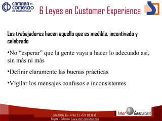 Calle 119 No. 6a – 47 Int. 9 | +57 1  213.36.45
Bogotá – Colombia | www.inter-consultant.com
Los trabajadores hacen aquello que es medible, incentivado y
celebrado
•No “esperar” que la gente vaya a hacer lo adecuado así,
sin más ni más
•Definir claramente las buenas prácticas
•Vigilar los mensajes confusos e inconsistentes
6 Leyes en Customer Experience
 