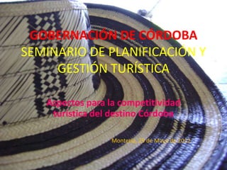 GOBERNACIÓN DE CÓRDOBA
SEMINARIO DE PLANIFICACIÓN Y
     GESTIÓN TURÍSTICA

   Aspectos para la competitividad
    turística del destino Córdoba

                  Montería, 29 de Mayo de 2012
 