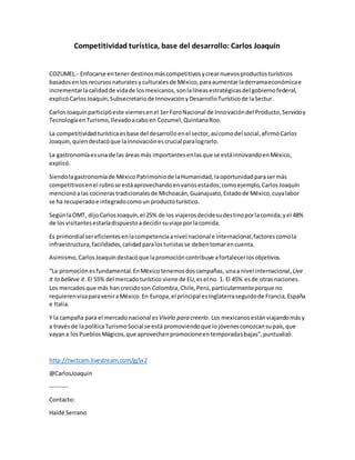 Competitividad turística, base del desarrollo: Carlos Joaquín
COZUMEL.- Enfocarse entenerdestinosmáscompetitivosycrearnuevosproductosturísticos
basadosenlos recursosnaturalesyculturalesde México,paraaumentarladerramaeconómicae
incrementarlacalidadde vidade losmexicanos,sonlalíneasestratégicasdel gobiernofederal,
explicóCarlosJoaquín,Subsecretariode InnovaciónyDesarrolloTurísticode laSectur.
CarlosJoaquínparticipóeste viernesenel 1erForoNacional de Innovacióndel Producto,Servicioy
TecnologíaenTurismo,llevadoacaboen Cozumel,QuintanaRoo.
La competitividadturísticaesbase del desarrolloenel sector,asícomodel social,afirmóCarlos
Joaquín,quiendestacóque lainnovaciónescrucial paralograrlo.
La gastronomíaesuna de las áreasmás importantesenlasque se estáinnovandoenMéxico,
explicó.
Siendolagastronomíade MéxicoPatrimoniode laHumanidad,laoportunidadparasermás
competitivosenel rubrose estáaprovechandoenvariosestados;comoejemplo,CarlosJoaquín
mencionóalas cocinerastradicionalesde Michoacán,Guanajuato,Estadode México,cuyalabor
se ha recuperadoe integradocomoun productoturístico.
SegúnlaOMT, dijoCarlosJoaquín,el 25% de los viajerosdecidesudestinoporlacomida;yel 48%
de losvisitantesestaríadispuestoadecidirsuviaje porlacomida.
Es primordial sereficientesenlacompetenciaanivel nacional e internacional,factorescomola
infraestructura,facilidades,calidadparalosturistasse debentomarencuenta.
Asimismo,CarlosJoaquíndestacóque lapromocióncontribuye afortalecerlosobjetivos.
“La promociónesfundamental.EnMéxicotenemosdoscampañas, unaa nivel internacional, Live
it to believe it. El 55% del mercadoturístico viene de EU, esel no. 1. El 45% esde otrasnaciones.
Los mercadosque más han crecidoson Colombia,Chile,Perú, particularmenteporque no
requierenvisaparaveniraMéxico.En Europa,el principal esInglaterraseguidode Francia,España
e Italia.
Y la campaña para el mercado nacional esVivirlo para creerlo. Los mexicanosestánviajandomásy
a travésde lapolíticaTurismoSocial se está promoviendoque lojóvenesconozcansupaís,que
vayana losPueblosMágicos,que aprovechenpromocioneentemporadasbajas”,puntualizó.
http://twitcam.livestream.com/gj5x2
@CarlosJoaquin
---------
Contacto:
Haidé Serrano
 