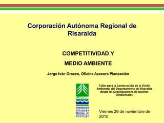 Corporación Autónoma Regional de
            Risaralda


             COMPETITIVIDAD Y
              MEDIO AMBIENTE
     Jorge Iván Orozco, Oficina Asesora Planeación


                                 Taller para la Construcción de la Visión
                                Ambiental del Departamento de Risaralda
                                  desde las Organizaciones de Jóvenes
                                               Ambientales




                                 Viernes 26 de noviembre de
                                 2010
 
