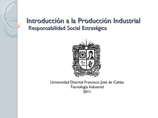 Introducción a la Producción Industrial  Responsabilidad Social Estratégica Universidad Distrital Francisco José de Caldas Tecnología Industrial 2011 