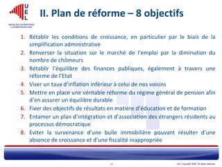 UEL Copyright 2005. All rights reserved.14
II. Plan de réforme – 8 objectifs
1. Rétablir les conditions de croissance, en particulier par le biais de la
simplification administrative
2. Renverser la situation sur le marché de l’emploi par la diminution du
nombre de chômeurs
3. Rétablir l’équilibre des finances publiques, également à travers une
réforme de l’Etat
4. Viser un taux d’inflation inférieur à celui de nos voisins
5. Mettre en place une véritable réforme du régime général de pension afin
d’en assurer un équilibre durable
6. Fixer des objectifs de résultats en matière d’éducation et de formation
7. Entamer un plan d’intégration et d’association des étrangers résidents au
processus démocratique
8. Eviter la survenance d’une bulle immobilière pouvant résulter d’une
absence de croissance et d’une fiscalité inappropriée
 