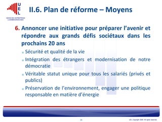 UEL Copyright 2005. All rights reserved.20
II.6. Plan de réforme – Moyens
6. Annoncer une initiative pour préparer l’avenir et
répondre aux grands défis sociétaux dans les
prochains 20 ans
Sécurité et qualité de la vie
Intégration des étrangers et modernisation de notre
démocratie
Véritable statut unique pour tous les salariés (privés et
publics)
Préservation de l’environnement, engager une politique
responsable en matière d’énergie
 
