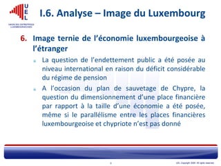 UEL Copyright 2005. All rights reserved.9
I.6. Analyse – Image du Luxembourg
6. Image ternie de l’économie luxembourgeoise à
l’étranger
La question de l’endettement public a été posée au
niveau international en raison du déficit considérable
du régime de pension
A l’occasion du plan de sauvetage de Chypre, la
question du dimensionnement d’une place financière
par rapport à la taille d’une économie a été posée,
même si le parallélisme entre les places financières
luxembourgeoise et chypriote n’est pas donné
 
