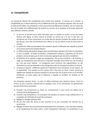 La Compétitivité


Les entreprises doivent être compétitives pour vendre leurs produits et services sur le marche. La
compétitivité est un facteur décisif qui fera la différence entre une entreprise prospère, celle qui survit
et celle qui fait faillite. Les entreprises se font concurrence de différentes manières, soit sur le plan des
prix, de la qualité, de la différenciation de produits ou services, de la souplesse et du temps nécessaire
pour effectuer certaines activités.

    1- Le prix est le montant qu’un client doit payer pour un produit ou service. Si tous les autres
       facteurs sont égaux, le client choisira le produit ou service qui a le prix le plus bas. Les
       entreprises qui se font concurrence sur le plan des prix peuvent accepter des marges de profit
       plus basses, mais elles concentreront leurs efforts en vue de réduire le prix de leurs biens et
       services.
    2- La qualité est reliée aux perceptions des acheteurs quand à l’efficacité avec laquelle le produit
       ou le service servira leurs propres besoins.
    3- La différenciation de produits désigne toute caractéristique spéciale (c'est-à-dire la conception,
       le cout, la qualité, la facilite d’utilisation, l’emplacement pratique, la garantie) qui fait qu’un
       produit u service est perçu par le client comme plus approprie que celui de la compétition.
    4- La flexibilité est la capacité à réagir aux changements. Plus qu’une entreprise a de la facilite a
       réagir aux changements, plus elle aura un important avantage concurrentiel sur une entreprise
       qui n’est pas aussi réactive. Le changement peut concerner des augmentations ou des
       diminutions du volume demandé ou des changements dans la conception des biens ou services.
    5- Le temps se rapporte a différents aspects de l’exploitation d’une entreprise. Un des aspects est
       la disponibilité d’un produit ou d’un service prêt à être livre au client. L’autre concerne la
       rapidité avec laquelle de nouveaux produits ou services sont mis au point et mis sur le marchee.
       Finalement, un autre aspect est la fréquence a laquelle on améliore les produits ou les
       processus.

    Les entreprises peuvent réussir ou avoir un faible rendement pour plusieurs raisons. Parmi les
    erreurs les plus courantes, mentionnons-en quelques unes. En les connaissant, les gestionnaires
    peuvent éviter de les commettre.

    a) Accorder trop d’importance au retour sur investissement a court terme aux dépens de la
       recherche et du développement.
    b) Accorder trop d’importance a la conception des produits ou service et pas suffisamment a la
       conception des méthodes de travail (les processus).
    c) Négliger la stratégie opérationnelle
    d) Ne pas tirer parti des forces et des occasions et ne pas reconnaitre les menaces de la
       concurrence.
    e) Négliger d’investir dans l’environnement opérationnel de l’entreprise, c est a dire dans la bâtisse
       et les équipements de toutes sortes. A part l’équipement nécessaire a la production et aux
 