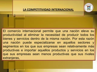 LA COMPETITIVIDAD INTERNACIONAL




El comercio internacional permite que una nación eleve su
productividad al eliminar la necesidad de producir todos los
bienes y servicios dentro de la misma nación. Por esta razón
una nación puede especializarse en aquellos sectores y
segmentos en los que sus empresas sean relativamente más
productivas e importar aquellos productos y servicios en los
que sus empresas sean menos productivas que sus rivales
extranjeras,
 